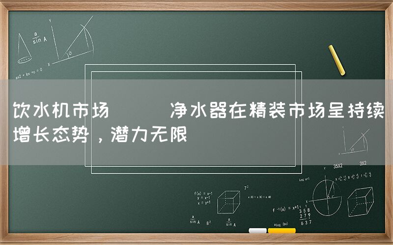 飲水機市場 || 凈水器在精裝市場呈持續增長態勢，潛力無限