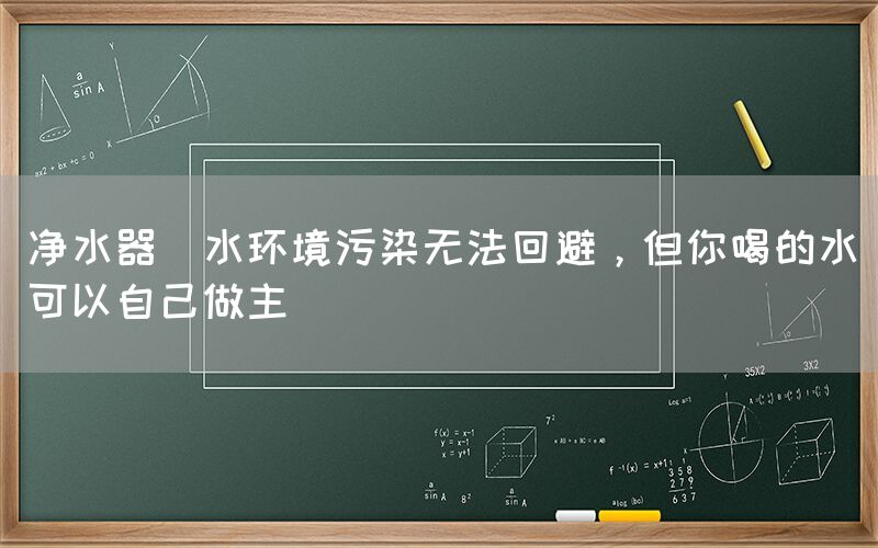 凈水器  水環(huán)境污染無法回避，但你喝的水可以自己做主